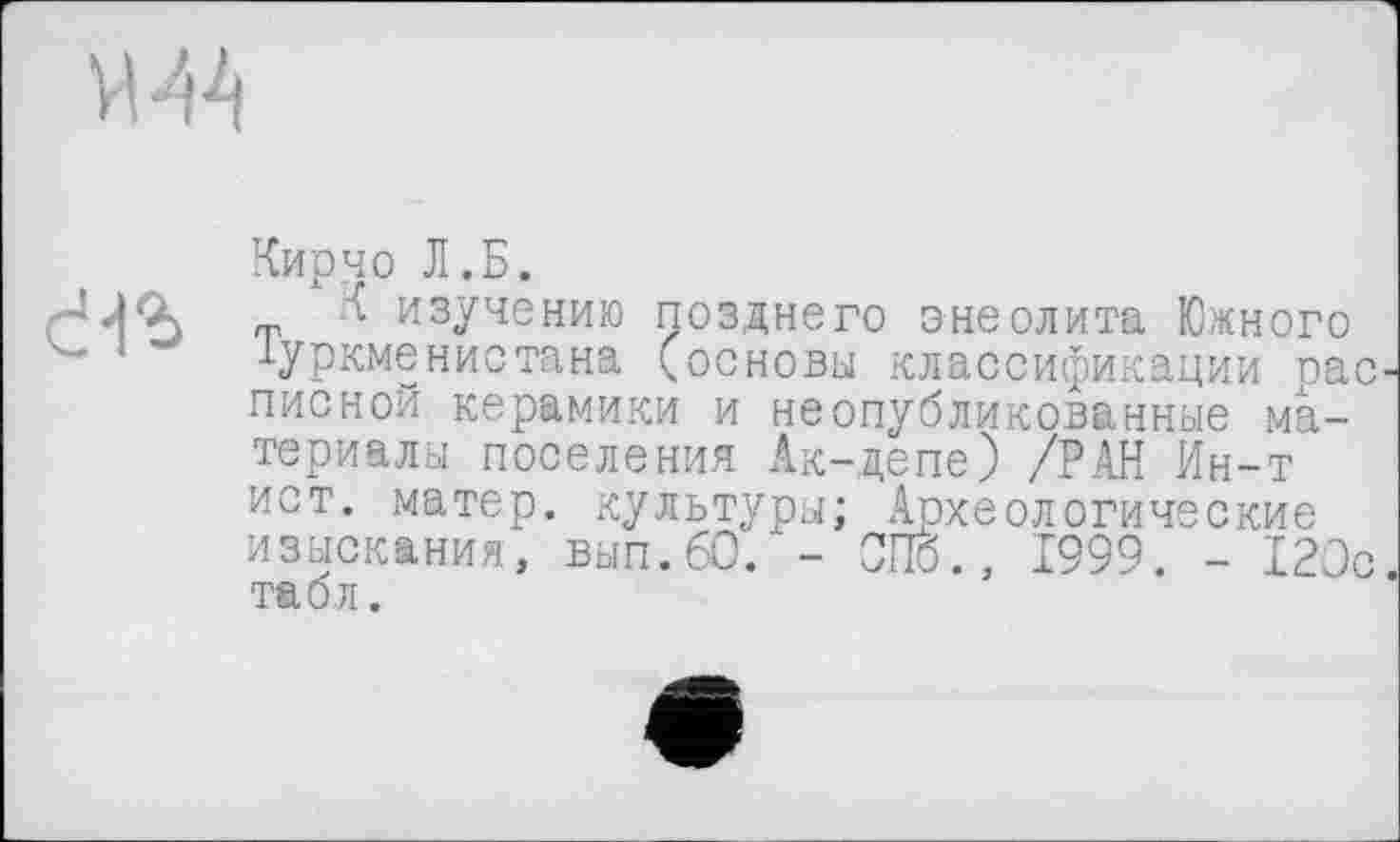 ﻿л. и Туркме
Кирчо Л.Б.
зучению позднего энеолита Южного ~нистана (основы классификации рас писной керамики и неопубликованные материалы поселения Ак-депе) /РАН Ин-т ист. матер, культуры; Археологические изыскания, вып.60. - СПб., 1999. - 120с табл.